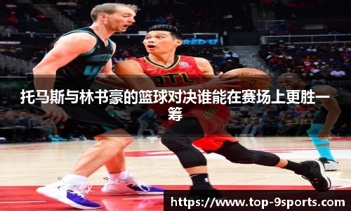 托马斯与林书豪的篮球对决谁能在赛场上更胜一筹